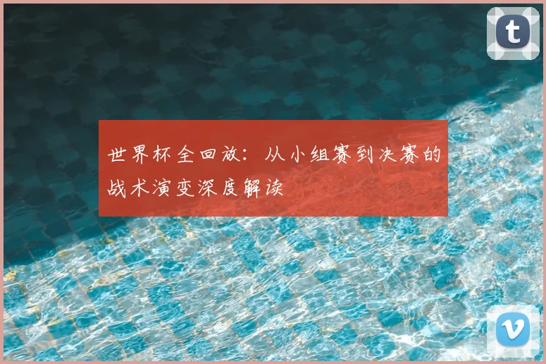 世界杯全回放：从小组赛到决赛的战术演变深度解读