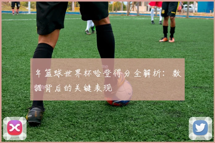 年篮球世界杯哈登得分全解析：数据背后的关键表现