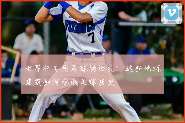 世界杯专用足球场巡礼：这些地标建筑如何承载足球历史