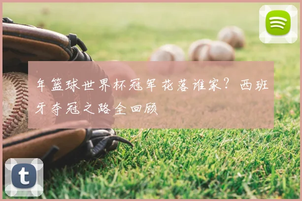 年篮球世界杯冠军花落谁家？西班牙夺冠之路全回顾