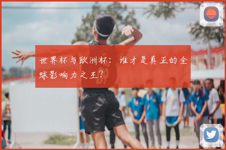 世界杯与欧洲杯：谁才是真正的全球影响力之王？