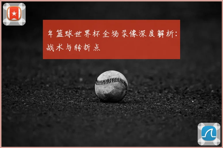 年篮球世界杯全场录像深度解析：战术与转折点
