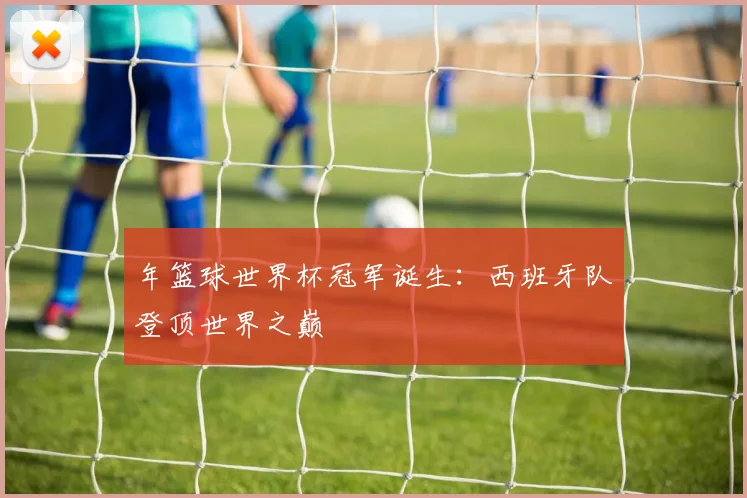 年篮球世界杯冠军诞生：西班牙队登顶世界之巅