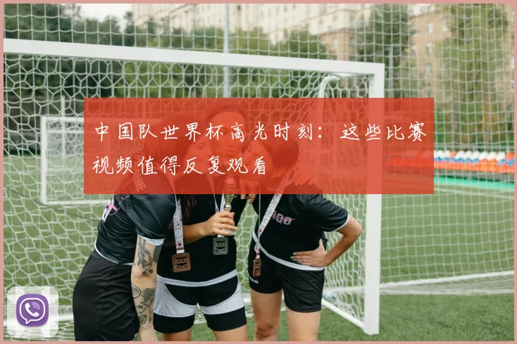 中国队世界杯高光时刻:这些比赛视频值得反复观看