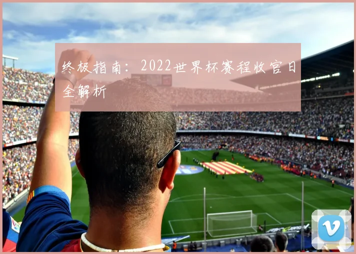 终极指南：2022世界杯赛程收官日全解析