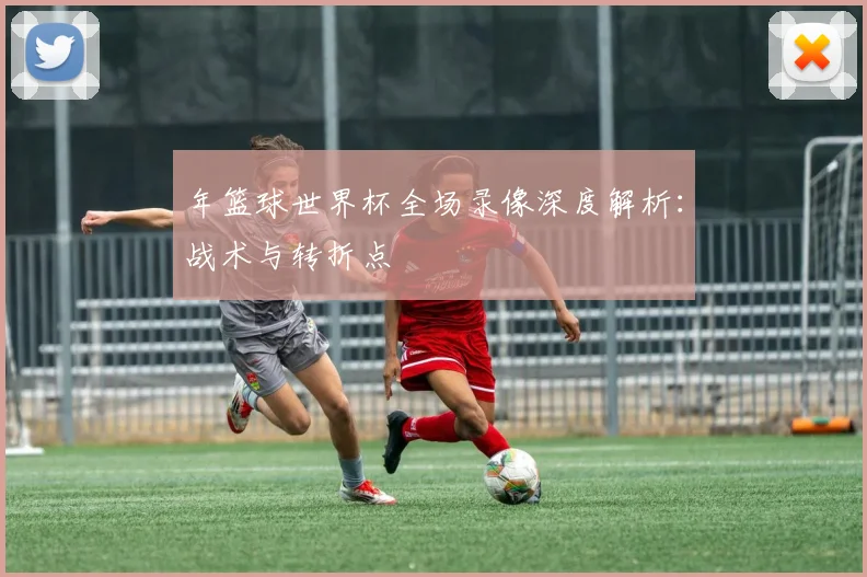 年篮球世界杯全场录像深度解析：战术与转折点