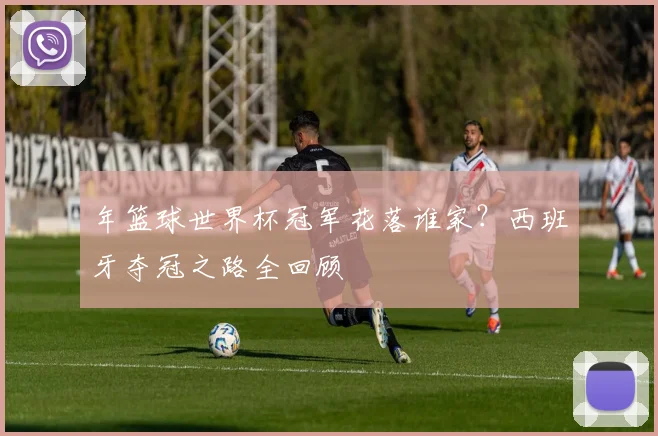年篮球世界杯冠军花落谁家？西班牙夺冠之路全回顾